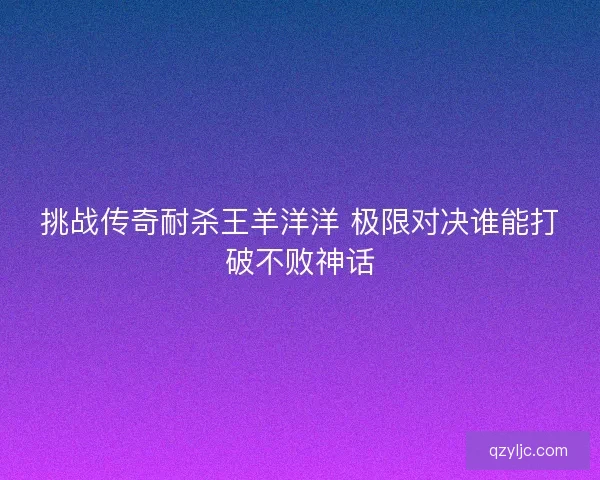 挑战传奇耐杀王羊洋洋 极限对决谁能打破不败神话