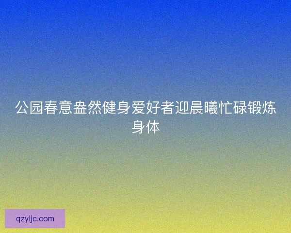 公园春意盎然健身爱好者迎晨曦忙碌锻炼身体